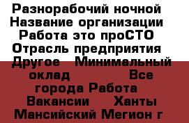 Разнорабочий ночной › Название организации ­ Работа-это проСТО › Отрасль предприятия ­ Другое › Минимальный оклад ­ 19 305 - Все города Работа » Вакансии   . Ханты-Мансийский,Мегион г.